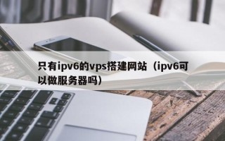 临邑只有ipv6的vps搭建网站（ipv6可以做服务器吗）